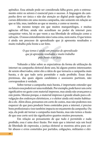 apêndice. Essa atitude pode ser considerada falha grave, pois o entrosa-
mento entre os setores é essencial para o sucesso. A linguagem da cam-
panha deve ser única e não dar atenção ao digital pode significar dis-
cursos diferentes em uma mesma campanha, não somente em relação ao
que se fala, mas, também ao que se mostra, e como se mostra.	
	       Ao mesmo tempo em que muitos marquetólogos, e muitas




                       “
agências off-line, ainda não acreditam no poder da internet para
conquistar votos, há os que veem a sua liberdade de utilização como a
salvação. O nosso entendimento não é uma coisa, nem outra. O que temos
é ainda um processo de aprendizado que já apresenta resultados e
muito trabalho pela frente a ser feito.	

            O que temos é ainda um processo de aprendizado
              que já apresenta resultados e muito trabalho
                          pela frente a ser feito.

	        Voltando a falar sobre as expectativas da forma de utilização da
internet na campanha eleitoral deste ano, há alguns pontos interessantes
de serem observados, entre eles a ideia de que tornaria a campanha mais
barata, e de que tudo seria permitido e nada proibido. Essas duas
premissas, das quais alguns candidatos e assessores partiram, não
correspondem à verdade.	
	        Sobre tornar a campanha mais barata, é importante entender que
no futuro essa poderá ser uma realidade. Por exemplo, pode haver um corte
significativo no gasto com material impresso, mas ainda não avançamos a
este ponto. Mesmo porque, o material impresso é grande aliado para a di-
vulgação dos endereços eletrônicos, e o eleitor ainda está muito habitua-
do a ele. Além disso, pensamos em corte de custos, mas não podemos nos
esquecer de que para produzir bons conteúdos para a internet, é preciso
bons profissionais e isso também impacta no orçamento da campanha. Ou
seja, ela pode até tornar a campanha mais barata, mas não temos a ilusão
de que esse corte será tão significativo quantos muitos presumem.	
	        Em relação ao pensamento de que tudo é permitido e nada
proibido, essa é uma doce ilusão. Por mais que a internet seja um local
de liberdade de expressão, a justiça eleitoral se mostrou ativa para coi-
bir abusos e erros cometidos por partidos, coligações, militantes e elei-
11
 