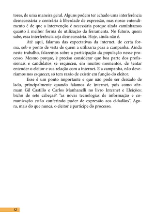 tores, de uma maneira geral. Alguns podem ter achado uma interferência
desnecessária e contrária à liberdade de expressão, mas nosso entendi-
mento é de que a intervenção é necessária porque ainda caminhamos
quanto à melhor forma de utilização da ferramenta. No futuro, quem
sabe, essa interferência seja desnecessária. Hoje, ainda não é.	
	       Até aqui, falamos das expectativas da internet, de certa for-
ma, sob o ponto de vista de quem a utilizaria para a campanha. Ainda
neste trabalho, falaremos sobre a participação da população nesse pro-
cesso. Mesmo porque, é preciso considerar que boa parte dos profis-
sionais e candidatos se esqueceu, em muitos momentos, de tentar
entender o eleitor e sua relação com a internet. E a campanha, não deve-
ríamos nos esquecer, só tem razão de existir em função do eleitor. 	
	       Esse é um ponto importante e que não pode ser deixado de
lado, principalmente quando falamos de internet, pois como afir-
mam Gil Castillo e Carlos Manhanelli no livro Internet e Eleições:
bicho de sete cabeças? “as novas tecnologias de informação e co-
municação estão conferindo poder de expressão aos cidadãos”. Ago-
ra, mais do que nunca, o eleitor é partícipe do processo.	




12
 