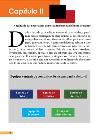 Capítulo II



D
     A realidade das negociações com os candidatos e a definição de equipe

               ada a largada para a disputa eleitoral, os candidatos parti-
               ram para a montagem de suas equipes e, ao contrário de
               campanhas anteriores, tiveram de olhar para esse novo
               item, que é a internet. Alguns candidatos já sabiam e já se
               utilizavam da rede (de forma correta ou não, mas se uti-
lizavam), já outros não tinham a menor ideia de como fazer uso dessa
ferramenta. Em comum, apenas o fato de saberem que era importante
estar presente. E a razão para isso era simples: os concorrentes estari-
am na internet, e permitir que um adversário se utilizasse de algo e não
fazê-lo era uma falha que poderia resultar na perda de votos. 	



 Equipes centrais de comunicação na campanha eleitoral



       Equipe de               Equipe de                Equipe de
         rádio                 televisão                 internet




                 Equipe de                   Equipe de
                 impresso                  telemarketing




13
 