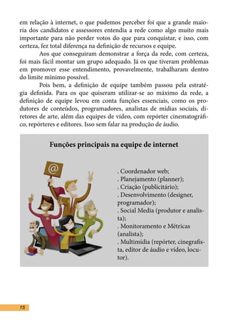 em relação à internet, o que pudemos perceber foi que a grande maio-
ria dos candidatos e assessores entendia a rede como algo muito mais
importante para não perder votos do que para conquistar, e isso, com
certeza, fez total diferença na definição de recursos e equipe.	
	       Aos que conseguiram demonstrar a força da rede, com certeza,
foi mais fácil montar um grupo adequado. Já os que tiveram problemas
em promover esse entendimento, provavelmente, trabalharam dentro
do limite mínimo possível.	
	       Pois bem, a definição de equipe também passou pela estraté-
gia definida. Para os que quiseram utilizar-se ao máximo da rede, a
definição de equipe levou em conta funções essenciais, como os pro-
dutores de conteúdos, programadores, analistas de mídias sociais, di-
retores de arte, além das equipes de vídeo, com repórter cinematográfi-
co, repórteres e editores. Isso sem falar na produção de áudio. 	


           Funções principais na equipe de internet


					. Coordenador web;
					. Planejamento (planner);
					. Criação (publicitário);
					 . Desenvolvimento (designer, 	
					programador);
					 . Social Media (produtor e analis-	
					ta);
					 . Monitoramento e Métricas 	
					(analista);
					. Multimídia (repórter, cinegrafis-	
					 ta, editor de áudio e vídeo, locu-	
					tor).




15
 