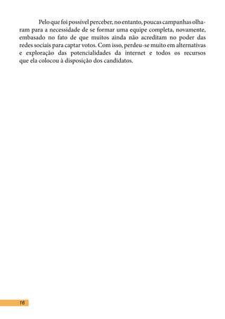 Pelo que foi possível perceber, no entanto, poucas campanhas olha-
ram para a necessidade de se formar uma equipe completa, novamente,
embasado no fato de que muitos ainda não acreditam no poder das
redes sociais para captar votos. Com isso, perdeu-se muito em alternativas
e exploração das potencialidades da internet e todos os recursos
que ela colocou à disposição dos candidatos.	
	




16
 