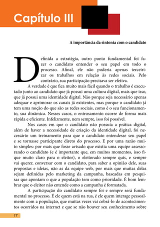 Capítulo III
                              A importância da sintonia com o candidato




D
                efinida a estratégia, outro ponto fundamental foi fa-
                zer o candidato entender o seu papel em todo o
                processo. Afinal, ele não poderia apenas terceiri-
                zar os trabalhos em relação às redes sociais. Pelo
                contrário, sua participação precisava ser efetiva.	
	       A verdade é que fica muito mais fácil quando o trabalho é execu-
tado junto ao candidato que já possui uma cultura digital, mais que isso,
que já possui uma identidade digital. Não porque seja necessário apenas
adequar e aprimorar os canais já existentes, mas porque o candidato já
tem uma noção do que são as redes sociais, como é o seu funcionamen-
to, sua dinâmica. Nesses casos, o entrosamento ocorre de forma mais
rápida e eficiente. Infelizmente, nem sempre, isso foi possível. 	
	       Nos casos em que o candidato não possuía a prática digital,
além de haver a necessidade de criação da identidade digital, foi ne-
cessário um treinamento para que o candidato entendesse seu papel
e se tornasse participante direto do processo. E por uma razão mui-
to simples: por mais que fosse avisado que existia uma equipe assesso-
rando o candidato (e é importante que, em muitos momentos, isso fi-
que muito claro para o eleitor), o eleitorado sempre quis, e sempre
vai querer, conversar com o candidato, para saber a opinião dele, suas
propostas e ideias, não as da equipe web, por mais que muitas delas
sejam definidas pelo marketing da campanha, baseadas em pesqui-
sas que apontam o que a população tem como prioridade. É bom lem-
brar que o eleitor não entende como a campanha é formatada.	
	       A participação do candidato sempre foi e sempre será funda-
mental no processo. É ele quem está na rua, é ele quem interage pessoal-
mente com a população, que muitas vezes vai cobrá-lo de acontecimen-
tos ocorridos na internet e que se não houver seu conhecimento sobre
17
 