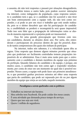 o assunto, ele não terá respostas e passará por situações desagradáveis.
	       Também temos o outro lado, pois podem ocorrer interações
via internet, como indagações da população, cujas respostas somen-
te o candidato terá e que, se o candidato não for acessível e não tiver
um bom entrosamento com a equipe web, ela não terá como res-
ponder, e aí pode se por em risco o trabalho que está sendo realiza-
do, pois se o eleitor descobrir que não há participação do candida-
to, a credibilidade se perderá e reconquistá-la será quase impossível.
Tudo isso sem falar que a propagação de informações ruins se alas-
tra de maneira exponencial e o prejuízo pode ser imensurável.	
	       Essa foi uma grande preocupação que tivemos com nos-
sos candidatos, durante as eleições deste ano. Por sorte, eles enten-
deram e participaram do processo dentro do que foi possível, dian-
te de tantos compromissos dos quais eles tinham de participar.	
	       Na internet, todos nós sabemos, é a velocidade quem dita as
regras. Uma resposta que demore alguns minutos permite que situa-
ções que poderiam ser facilmente controladas tomem proporções im-
possíveis de se administrar. Essa é mais uma razão para que o entro-
samento com o candidato e demais membros da equipe seja próximo
da perfeição. Quando falamos do candidato e da equipe, é porque, em
muitos casos, o candidato não tem como agir e responder imediata-
mente, por conta de estar em um momento no qual não é possível res-
ponder. Nesses casos, a equipe web pode fazer um primeiro atendimen-
to, o que permitirá ganhar preciosos minutos até obter uma resposta
que parta do candidato, que pode ser repassada por ele ou por algum
membro da equipe que esteja ao seu lado, naquele momento.	

             Paradigmas a serem quebrados com os políticos

•	   Trabalhos na internet são baratos;
•	   Meu sobriho tem Facebook. Ele pode cuidar dos meus canais;
•	   É uma atividade que demanda pouco tempo de serviço;
•	   Quero que isso seja um viral;
•	   Quero 1 milhão de seguidores.

	
18
 