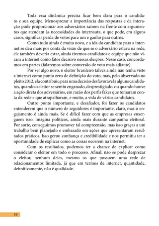 Toda essa dinâmica precisa ficar bem clara para o candida-
to e sua equipe. Menosprezar a importância das respostas e da intera-
ção pode proporcionar aos adversários saírem na frente com argumen-
tos que atendam às necessidades do internauta, o que pode, em alguns
casos, significar perda de votos para um e ganho para outros.	
	       Como tudo ainda é muito novo, e a ida do candidato para a inter-
net se deu mais por conta da visão de que se o adversário estava na rede,
ele também deveria estar, ainda tivemos candidatos e equipe que não vi-
ram a internet como fator decisivo nessas eleições. Nesse caso, concorda-
mos em partes (falaremos sobre conversão de voto mais adiante). 	
	       Por ser algo novo, o eleitor brasileiro talvez ainda não tenha visto
a internet como ponto zero de definição do voto, mas, pelo observado no
pleito 2012, ela contribuiu para uma decisão desfavorável a alguns candida-
tos, quando o eleitor se sentiu enganado, desprestigiado, ou quando houve
a ação direta dos adversários, em razão dos perfis fakes que tomaram con-
ta da rede e que atrapalharam, e muito, a vida de vários candidatos.	
	       Outro ponto importante, e desafiador, foi fazer os candidatos
entenderem que o número de seguidores é importante, claro, mas o en-
gajamento é ainda mais. Se é difícil fazer com que as empresas enxer-
guem isso, imagina políticos, ainda mais durante campanha eleitoral.
Por sorte, conseguimos promover tal compreensão, mas isso graças a um
trabalho bem planejado e embasado em ações que apresentaram resul-
tados práticos. Isso gerou confiança e credibilidade e nos permitiu ter a
oportunidade de explicar como as coisas ocorrem na internet. 	
	       Com os resultados, pudemos ter a chance de explicar como
considerar o eleitor em todo o processo. Afinal, não se pode desprezar
o eleitor, nenhum deles, mesmo os que possuem uma rede de
relacionamentos limitada, já que em termos de internet, quantidade,
definitivamente, não é qualidade. 	




19
 