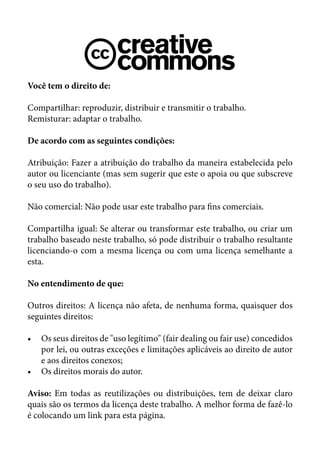 Você tem o direito de:

Compartilhar: reproduzir, distribuir e transmitir o trabalho.
Remisturar: adaptar o trabalho.

De acordo com as seguintes condições:

Atribuição: Fazer a atribuição do trabalho da maneira estabelecida pelo
autor ou licenciante (mas sem sugerir que este o apoia ou que subscreve
o seu uso do trabalho).

Não comercial: Não pode usar este trabalho para fins comerciais.

Compartilha igual: Se alterar ou transformar este trabalho, ou criar um
trabalho baseado neste trabalho, só pode distribuir o trabalho resultante
licenciando-o com a mesma licença ou com uma licença semelhante a
esta.

No entendimento de que:

Outros direitos: A licença não afeta, de nenhuma forma, quaisquer dos
seguintes direitos:

•	 Os seus direitos de "uso legítimo" (fair dealing ou fair use) concedidos
   por lei, ou outras exceções e limitações aplicáveis ao direito de autor
   e aos direitos conexos;
•	 Os direitos morais do autor.

Aviso: Em todas as reutilizações ou distribuições, tem de deixar claro
quais são os termos da licença deste trabalho. A melhor forma de fazê-lo
é colocando um link para esta página.
 