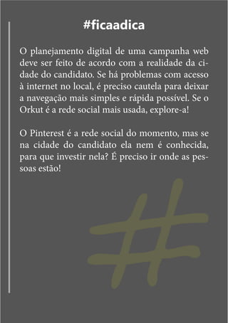 #ficaadica
O planejamento digital de uma campanha web
deve ser feito de acordo com a realidade da ci-
dade do candidato. Se há problemas com acesso
à internet no local, é preciso cautela para deixar
a navegação mais simples e rápida possível. Se o
Orkut é a rede social mais usada, explore-a!




                 #
O Pinterest é a rede social do momento, mas se
na cidade do candidato ela nem é conhecida,
para que investir nela? É preciso ir onde as pes-
soas estão!
 