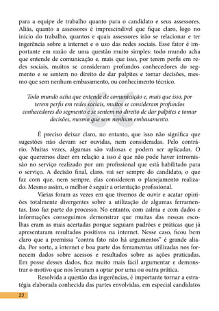 para a equipe de trabalho quanto para o candidato e seus assessores.
Aliás, quanto a assessores é imprescindível que fique claro, logo no
início do trabalho, quantos e quais assessores irão se relacionar e ter
ingerência sobre a internet e o uso das redes sociais. Esse fator é im-
portante em razão de uma questão muito simples: todo mundo acha




                       “
que entende de comunicação e, mais que isso, por terem perfis em re-
des sociais, muitos se consideram profundos conhecedores do seg-
mento e se sentem no direito de dar palpites e tomar decisões, mes-
mo que sem nenhum embasamento, ou conhecimento técnico.	

   Todo mundo acha que entende de comunicação e, mais que isso, por
     terem perfis em redes sociais, muitos se consideram profundos
 conhecedores do segmento e se sentem no direito de dar palpites e tomar
           decisões, mesmo que sem nenhum embasamento.

	       É preciso deixar claro, no entanto, que isso não significa que
sugestões não devam ser ouvidas, nem consideradas. Pelo contrá-
rio. Muitas vezes, algumas são valiosas e podem ser aplicadas. O
que queremos dizer em relação a isso é que não pode haver intromis-
são no serviço realizado por um profissional que está habilitado para
o serviço. A decisão final, claro, vai ser sempre do candidato, o que
faz com que, nem sempre, elas considerem o planejamento realiza-
do. Mesmo assim, o melhor é seguir a orientação profissional.	
	       Várias foram as vezes em que tivemos de ouvir e acatar opini-
ões totalmente divergentes sobre a utilização de algumas ferramen-
tas. Isso faz parte do processo. No entanto, com calma e com dados e
informações conseguimos demonstrar que muitas das nossas esco-
lhas eram as mais acertadas porque seguiam padrões e práticas que já
apresentaram resultados positivos na internet. Nesse caso, ficou bem
claro que a premissa “contra fato não há argumentos” é grande alia-
da. Por sorte, a internet e boa parte das ferramentas utilizadas nos for-
necem dados sobre acessos e resultados sobre as ações praticadas.
Em posse desses dados, fica muito mais fácil argumentar e demons-
trar o motivo que nos levaram a optar por uma ou outra prática.	
	       Resolvida a questão das ingerências, é importante tornar a estra-
tégia elaborada conhecida das partes envolvidas, em especial candidatos
23
 