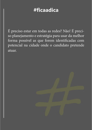 #ficaadica


É preciso estar em todas as redes? Não! É preci-
so planejamento e estratégia para usar da melhor
forma possível as que forem identificadas com
potencial na cidade onde o candidato pretende




                #
atuar.
 