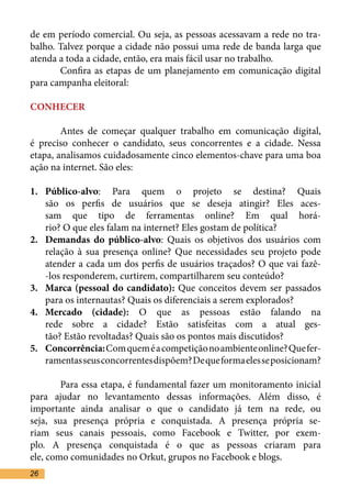 de em período comercial. Ou seja, as pessoas acessavam a rede no tra-
balho. Talvez porque a cidade não possui uma rede de banda larga que
atenda a toda a cidade, então, era mais fácil usar no trabalho.	
	      Confira as etapas de um planejamento em comunicação digital
para campanha eleitoral:	

CONHECER	

	       Antes de começar qualquer trabalho em comunicação digital,
é preciso conhecer o candidato, seus concorrentes e a cidade. Nessa
etapa, analisamos cuidadosamente cinco elementos-chave para uma boa
ação na internet. São eles:	

1.	 Público-alvo: Para quem o projeto se destina? Quais
    são os perfis de usuários que se deseja atingir? Eles aces-
    sam que tipo de ferramentas online? Em qual horá-
    rio? O que eles falam na internet? Eles gostam de política?	
2.	 Demandas do público-alvo: Quais os objetivos dos usuários com
    relação à sua presença online? Que necessidades seu projeto pode
    atender a cada um dos perfis de usuários traçados? O que vai fazê-
    -los responderem, curtirem, compartilharem seu conteúdo?	
3.	 Marca (pessoal do candidato): Que conceitos devem ser passados
    para os internautas? Quais os diferenciais a serem explorados?	
4.	 Mercado (cidade): O que as pessoas estão falando na
    rede sobre a cidade? Estão satisfeitas com a atual ges-
    tão? Estão revoltadas? Quais são os pontos mais discutidos?	
5.	 Concorrência: Com quem é a competição no ambiente online? Que fer-
    ramentas seus concorrentes dispõem? De que forma eles se posicionam?

	       Para essa etapa, é fundamental fazer um monitoramento inicial
para ajudar no levantamento dessas informações. Além disso, é
importante ainda analisar o que o candidato já tem na rede, ou
seja, sua presença própria e conquistada. A presença própria se-
riam seus canais pessoais, como Facebook e Twitter, por exem-
plo. A presença conquistada é o que as pessoas criaram para
ele, como comunidades no Orkut, grupos no Facebook e blogs.	
26
 