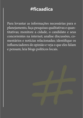#ficaadica

Para levantar as informações necessárias para o
planejamento, faça pesquisas qualitativas e quan-
titativas; monitore a cidade, o candidato e seus
concorrentes na internet; analise discussões, co-
mentários e notícias relacionadas; identifique os




                 #
influenciadores de opinião e veja o que eles falam
e pensam; leia blogs políticos locais.
 