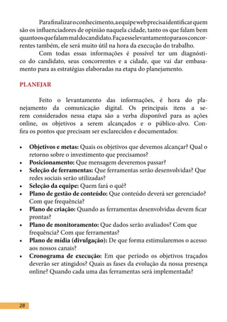Para finalizar o conhecimento, a equipe web precisa identificar quem
são os influenciadores de opinião naquela cidade, tanto os que falam bem
quanto os que falam mal do candidato. Faça esse levantamento para os concor-
rentes também, ele será muito útil na hora da execução do trabalho.	
	       Com todas essas informações é possível ter um diagnósti-
co do candidato, seus concorrentes e a cidade, que vai dar embasa-
mento para as estratégias elaboradas na etapa do planejamento. 	

PLANEJAR	

	        Feito o levantamento das informações, é hora do pla-
nejamento da comunicação digital. Os principais itens a se-
rem considerados nessa etapa são a verba disponível para as ações
online, os objetivos a serem alcançados e o público-alvo. Con-
fira os pontos que precisam ser esclarecidos e documentados:	

•	 Objetivos e metas: Quais os objetivos que devemos alcançar? Qual o
   retorno sobre o investimento que precisamos?	
•	 Posicionamento: Que mensagem deveremos passar?	
•	 Seleção de ferramentas: Que ferramentas serão desenvolvidas? Que
   redes sociais serão utilizadas?	
•	 Seleção da equipe: Quem fará o quê?	
•	 Plano de gestão de conteúdo: Que conteúdo deverá ser gerenciado?
   Com que frequência?	
•	 Plano de criação: Quando as ferramentas desenvolvidas devem ficar
   prontas?	
•	 Plano de monitoramento: Que dados serão avaliados? Com que
   frequência? Com que ferramentas?	
•	 Plano de mídia (divulgação): De que forma estimularemos o acesso
   aos nossos canais?	
•	 Cronograma de execução: Em que período os objetivos traçados
   deverão ser atingidos? Quais as fases da evolução da nossa presença
   online? Quando cada uma das ferramentas será implementada?	




28
 