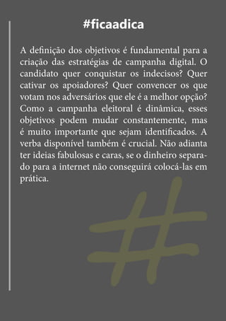 #ficaadica
A definição dos objetivos é fundamental para a
criação das estratégias de campanha digital. O
candidato quer conquistar os indecisos? Quer
cativar os apoiadores? Quer convencer os que
votam nos adversários que ele é a melhor opção?
Como a campanha eleitoral é dinâmica, esses




                 #
objetivos podem mudar constantemente, mas
é muito importante que sejam identificados. A
verba disponível também é crucial. Não adianta
ter ideias fabulosas e caras, se o dinheiro separa-
do para a internet não conseguirá colocá-las em
prática.
 