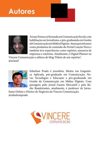 Autores


                Ariane Fonseca é formada em Comunicação Social, com
                habilitação em Jornalismo, e pós-graduanda em Gestão
                da Comunicação em Mídias Digitais. Atuou por três anos
                como produtora de conteúdo do Portal Canção Nova e
                também teve experiências como repórter, assessora de
                imprensa e roteirista. Atualmente, é Digital Planner na
Vincere Comunicação e editora do blog ‘Diário de um repórter’.	
@arianef	


                  Ednelson Prado é jornalista, Mestre em Linguísti-
                  ca Aplicada, pós-graduado em Comunicação, No-
                  vas Tecnologias e Educação e pós-graduando em
                  Gestão da Comunicação em Mídias Digitais. Com
                  passagens pelo jornal Gazeta Mercantil e pela Rá-
                  dio Bandeirantes, atualmente, é professor de Jorna-
lismo Online e Diretor de Negócios da Vincere Comunicação.	
@ednelsonprado	
 