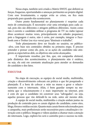 Nessa etapa, também será criada a Matriz SWOT, que definirá as
forças, fraquezas, oportunidades e ameaças pertinentes ao projeto digital.
Com esse levantamento, a equipe evita as crises, ou fica mais
preparada para quando elas acontecerem.	
	        Outro ponto fundamental no planejamento é respeitar cada
meio de comunicação. É necessário criar uma estratégia para cada ca-
nal, pois eles são diferentes e atingem públicos diferentes. Assim como
não é correto o candidato utilizar o programa de TV no rádio (apesar
disso acontecer muitas vezes, principalmente em cidades pequenas),
pois a linguagem é outra, não é certo, por exemplo, integrar o Face-
book com o Twitter (ou vice-versa) para “diminuir o trabalho”.	
	        Todo planejamento deve ser focado no usuário, no público-
-alvo, com base nos conteúdos obtidos na primeira etapa. É preciso
entender e pensar como ele, pois, se as ações do candidato não atin-
girem as expectativas dele, os objetivos não serão alcançados.	
	        É importante ressaltar, por fim, que, em campanha eleitoral,
pela dinâmica dos acontecimentos, o planejamento não é estático,
ou seja, ela está em constante atualização para atender as demandas
do candidato e dos fatos.

EXECUTAR	

	       Na etapa de execução, as equipes de social media, multimídia,
criação e desenvolvimento colocam em prática o que foi pesquisado e
planejado. É a hora de colocar a mão na massa e gerar o relacio-
namento com o internauta. Aliás, é bom guardar sempre na me-
mória que o relacionamento é o mais importante na internet, pois
é com ele que o candidato irá construir seus “advogados”, ou seja,
aquelas pessoas que vão defendê-lo na rede, antes até mesmo dele.
	       A equipe de social media, multimídia e criação andam juntas na
produção de conteúdo para os canais digitais do candidato, como sites,
blogs, fóruns e mídias sociais. Quanto mais canais forem selecionados para
a campanha, mais profissionais serão necessários para a atualização e in-
teração com o público. Imagens e vídeos ajudam a chamar mais a atenção
do internauta. Logo, explorá-los será o caminho para o sucesso na rede.

30
 
