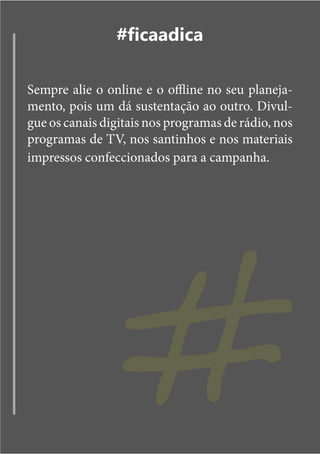#ficaadica

Sempre alie o online e o offline no seu planeja-
mento, pois um dá sustentação ao outro. Divul-
gue os canais digitais nos programas de rádio, nos
programas de TV, nos santinhos e nos materiais
impressos confeccionados para a campanha.




                 #
 