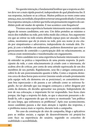 No quesito interação, é fundamental lembrar que a resposta ao elei-
tor deve ser a mais rápida possível, independente de qual plataforma for. E
nas respostas, incluem-se as críticas. Muitos políticos as veem como uma
ameaça, mas, na verdade, elas podem se tornar uma grande aliada. Com uma
boa resposta e atenção, o eleitor que tinha um pensamento negativo do can-
didato pode até mudar de opinião. E isso acontece com frequência!	
	        Tivemos uma experiência bastante interessante nesse sentido com
alguns de nossos candidatos, este ano. Um deles protelou ao máximo o
início dos trabalhos na rede, pois tinha medo das críticas. Seu argumento
era que ao entrar na rede estaria abrindo espaço para ser atacado. Com
calma, mostramos que ele já estava na rede, pois seu nome já era cita-
do por simpatizantes e adversários, independente da vontade dele. De-
pois, já com o trabalho em andamento, pudemos demonstrar que com o
gerenciamento de conteúdo e a participação dele no relacionamento, as
críticas eram minimizadas e transformadas em engajamento.	
	        Outro candidato teve uma experiência bastante interessante e teve
de entender na prática a importância de uma pronta resposta. Já parti-
cipante da rede, e com relacionamento já criado com o internauta, ele
acabou alvo de críticas, por conta de uma atitude equivocada de um dos
membros de seu partido. Rapidamente, seus fãs e amigos começaram a
cobrá-lo de um posicionamento quanto à falha. Como a resposta demo-
rou cerca de duas horas para ocorrer (mesmo sendo avisado prontamente
pela equipe web, ele demorou em se posicionar), os comentários tive-
ram boa repercussão e ele passou a ser cobrado como se estivesse fu-
gindo. Ao ser alertado que sua imagem começava a sofrer desgaste por
conta da demora, ele decidiu apresentar sua posição. Independente do
teor de sua colocação, o importante foi ter respondido. Isso ficou claro
porque, tão logo a resposta foi dada, os que o atacavam passaram a de-
fendê-lo, sob o argumento de que ele estava se mostrando “um político
de cara limpa, que enfrentava os problemas”. Após esse acontecimento,
nosso candidato passou a dar mais atenção à rapidez das respostas, e
o problema nunca mais se repetiu, durante toda a campanha. 	
	        No caso da construção de sites de campanha, blogs e aplicativos
para as mídias sociais, a equipe de desenvolvimento irá projetá-los
com foco na experiência do usuário, seguindo os conceitos de
usabilidade e acessibilidade. 	
32
 
