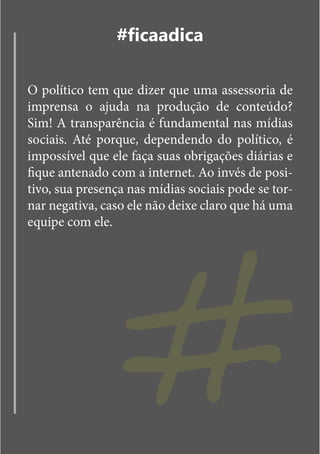 #ficaadica

O político tem que dizer que uma assessoria de
imprensa o ajuda na produção de conteúdo?
Sim! A transparência é fundamental nas mídias
sociais. Até porque, dependendo do político, é
impossível que ele faça suas obrigações diárias e




                 #
fique antenado com a internet. Ao invés de posi-
tivo, sua presença nas mídias sociais pode se tor-
nar negativa, caso ele não deixe claro que há uma
equipe com ele.
 