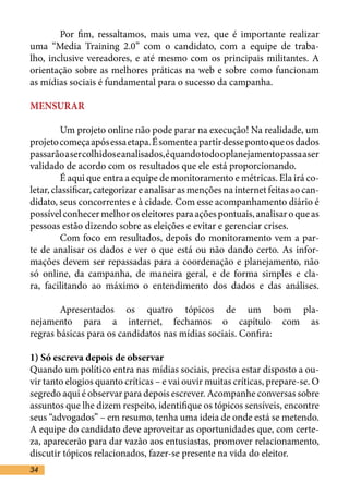 Por fim, ressaltamos, mais uma vez, que é importante realizar
uma “Media Training 2.0” com o candidato, com a equipe de traba-
lho, inclusive vereadores, e até mesmo com os principais militantes. A
orientação sobre as melhores práticas na web e sobre como funcionam
as mídias sociais é fundamental para o sucesso da campanha.	

MENSURAR	

	        Um projeto online não pode parar na execução! Na realidade, um
projeto começa após essa etapa. É somente a partir desse ponto que os dados
passarão a ser colhidos e analisados, é quando todo o planejamento passa a ser
validado de acordo com os resultados que ele está proporcionando.	
	        É aqui que entra a equipe de monitoramento e métricas. Ela irá co-
letar, classificar, categorizar e analisar as menções na internet feitas ao can-
didato, seus concorrentes e à cidade. Com esse acompanhamento diário é
possível conhecer melhor os eleitores para ações pontuais, analisar o que as
pessoas estão dizendo sobre as eleições e evitar e gerenciar crises. 	
	        Com foco em resultados, depois do monitoramento vem a par-
te de analisar os dados e ver o que está ou não dando certo. As infor-
mações devem ser repassadas para a coordenação e planejamento, não
só online, da campanha, de maneira geral, e de forma simples e cla-
ra, facilitando ao máximo o entendimento dos dados e das análises.

	       Apresentados os quatro tópicos de um bom pla-
nejamento para a internet, fechamos o capítulo com as
regras básicas para os candidatos nas mídias sociais. Confira:	

1) Só escreva depois de observar	
Quando um político entra nas mídias sociais, precisa estar disposto a ou-
vir tanto elogios quanto críticas – e vai ouvir muitas críticas, prepare-se. O
segredo aqui é observar para depois escrever. Acompanhe conversas sobre
assuntos que lhe dizem respeito, identifique os tópicos sensíveis, encontre
seus “advogados” – em resumo, tenha uma ideia de onde está se metendo.
A equipe do candidato deve aproveitar as oportunidades que, com certe-
za, aparecerão para dar vazão aos entusiastas, promover relacionamento,
discutir tópicos relacionados, fazer-se presente na vida do eleitor.	
34
 