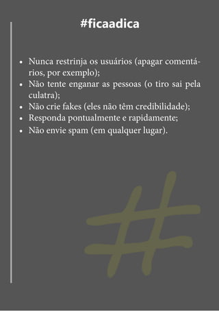 #ficaadica

•	 Nunca restrinja os usuários (apagar comentá-
   rios, por exemplo);
•	 Não tente enganar as pessoas (o tiro sai pela
   culatra);
•	 Não crie fakes (eles não têm credibilidade);




                #
•	 Responda pontualmente e rapidamente;
•	 Não envie spam (em qualquer lugar).
 