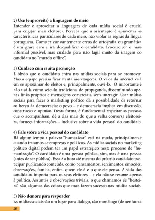 2) Use (e aproveite) a linguagem do meio	
Entender e aproveitar a linguagem de cada mídia social é crucial
para engajar mais eleitores. Perceba que a orientação é aproveitar as
características particulares de cada meio, não violar as regras da língua
portuguesa. Cometer constantemente erros de ortografia ou gramática
é um grave erro e irá desqualificar o candidato. Procure ser o mais
informal possível, mas cuidado para não fugir muito da imagem do
candidato no “mundo offline”.	

3) Cuidado com muita promoção	
É óbvio que o candidato entra nas mídias sociais para se promover.
Mas a equipe precisa ficar atenta aos exageros. O valor da internet está
em se aproximar do eleitor e, principalmente, ouvi-lo. O importante é
não usá-la como veículo tradicional de propaganda, disseminando ape-
nas links próprios e mensagens comerciais, sem interagir. Usar mídias
sociais para fazer o marketing político dá a possibilidade de retornar
ao berço da democracia: o povo – e democracia implica em discussão,
construção e opinião. Desta forma, é fundamental respeitar as pessoas
que o acompanham: dê a elas mais do que a velha conversa eleitorei-
ra, forneça informações – inclusive sobre a vida pessoal do candidato.
	
4) Fale sobre a vida pessoal do candidato	
Há algum tempo a palavra “humanizar” está na moda, principalmente
quando tratamos de empresas e políticos. As mídias sociais no marketing
político digital podem ter um papel estratégico neste processo de “hu-
manização”. O candidato é uma pessoa pública, sim, mas é uma pessoa
(antes de ser pública). Essa é a hora até mesmo do próprio candidato par-
ticipar publicando conteúdo, como pensamentos, sentimentos, emoções,
observações, família, enfim, quem ele é e o que ele pensa. A vida dos
candidatos importa para os seus eleitores – e ela não se resume apenas
à política. Assuntos e observações triviais, o que chamamos de “bestei-
ra”, são algumas das coisas que mais fazem sucesso nas mídias sociais.

5) Não demore para responder	
As mídias sociais são um lugar para diálogo, não monólogo (de nenhuma
36
 