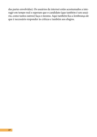 das partes envolvidas). Os usuários da internet estão acostumados a inte-
ragir em tempo real e esperam que o candidato (que também é um usuá-
rio, como tantos outros) faça o mesmo. Aqui também fica a lembrança de
que é necessário responder às críticas e também aos elogios. 	


	


•	
•	 Nunca restrinja os usualquer lugar)
	




37
 