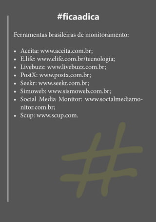 #ficaadica
Ferramentas brasileiras de monitoramento:

•	 Aceita: www.aceita.com.br;
•	 E.life: www.elife.com.br/tecnologia;
•	 Livebuzz: www.livebuzz.com.br;
•	 PostX: www.postx.com.br;




               #
•	 Seekr: www.seekr.com.br;
•	 Simoweb: www.sismoweb.com.br;
•	 Social Media Monitor: www.socialmediamo-
   nitor.com.br;
•	 Scup: www.scup.com.
 