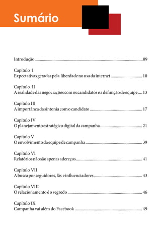 Sumário


Introdução ....................................................................................................... 09

Capítulo I 	
Expectativas geradas pela liberdade no usa da internet .............................. 10

Capítulo II	
A realidade das negociações com os candidatos e a definição de equipe .... 13

Capítulo III	
A importânca da sintonia com o candidato .................................................. 17

Capítulo IV	
O planejamento estratégico digital da campanha ........................................ 21

Capítulo V	
O envolvimento da equipe de campanha ...................................................... 39

Capítulo VI	
Relatórios não são apenas adereços ............................................................... 41

Capítulo VII	
A busca por seguidores, fãs e influenciadores .............................................. 43

Capítulo VIII	
O relacionamento é o segredo ....................................................................... 46

Capítulo IX	
Campanha vai além do Facebook ................................................................ 49
 