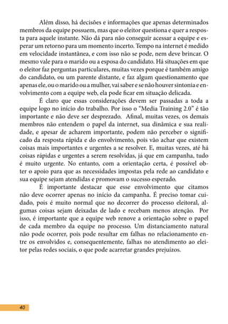 Além disso, há decisões e informações que apenas determinados
membros da equipe possuem, mas que o eleitor questiona e quer a respos-
ta para aquele instante. Não dá para não conseguir acessar a equipe e es-
perar um retorno para um momento incerto. Tempo na internet é medido
em velocidade instantânea, e com isso não se pode, nem deve brincar. O
mesmo vale para o marido ou a esposa do candidato. Há situações em que
o eleitor faz perguntas particulares, muitas vezes porque é também amigo
do candidato, ou um parente distante, e faz algum questionamento que
apenas ele, ou o marido ou a mulher, vai saber e se não houver sintonia e en-
volvimento com a equipe web, ela pode ficar em situação delicada.	
	        É claro que essas considerações devem ser passadas a toda a
equipe logo no início do trabalho. Por isso o “Media Training 2.0” é tão
importante e não deve ser desprezado. Afinal, muitas vezes, os demais
membros não entendem o papel da internet, sua dinâmica e sua reali-
dade, e apesar de acharem importante, podem não perceber o signifi-
cado da resposta rápida e do envolvimento, pois vão achar que existem
coisas mais importantes e urgentes a se resolver. E, muitas vezes, até há
coisas rápidas e urgentes a serem resolvidas, já que em campanha, tudo
é muito urgente. No entanto, com a orientação certa, é possível ob-
ter o apoio para que as necessidades impostas pela rede ao candidato e
sua equipe sejam atendidas e promovam o sucesso esperado.	
	        É importante destacar que esse envolvimento que citamos
não deve ocorrer apenas no início da campanha. É preciso tomar cui-
dado, pois é muito normal que no decorrer do processo eleitoral, al-
gumas coisas sejam deixadas de lado e recebam menos atenção. Por
isso, é importante que a equipe web renove a orientação sobre o papel
de cada membro da equipe no processo. Um distanciamento natural
não pode ocorrer, pois pode resultar em falhas no relacionamento en-
tre os envolvidos e, consequentemente, falhas no atendimento ao elei-
tor pelas redes sociais, o que pode acarretar grandes prejuízos.	




40
 