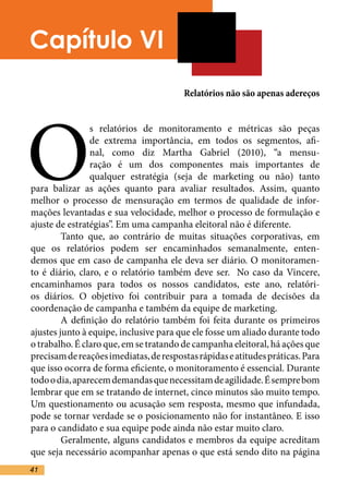 Capítulo VI
                                        Relatórios não são apenas adereços




O
                s relatórios de monitoramento e métricas são peças
                de extrema importância, em todos os segmentos, afi-
                nal, como diz Martha Gabriel (2010), “a mensu-
                ração é um dos componentes mais importantes de
                qualquer estratégia (seja de marketing ou não) tanto
para balizar as ações quanto para avaliar resultados. Assim, quanto
melhor o processo de mensuração em termos de qualidade de infor-
mações levantadas e sua velocidade, melhor o processo de formulação e
ajuste de estratégias”. Em uma campanha eleitoral não é diferente.	
	        Tanto que, ao contrário de muitas situações corporativas, em
que os relatórios podem ser encaminhados semanalmente, enten-
demos que em caso de campanha ele deva ser diário. O monitoramen-
to é diário, claro, e o relatório também deve ser. No caso da Vincere,
encaminhamos para todos os nossos candidatos, este ano, relatóri-
os diários. O objetivo foi contribuir para a tomada de decisões da
coordenação de campanha e também da equipe de marketing.	
	        A definição do relatório também foi feita durante os primeiros
ajustes junto à equipe, inclusive para que ele fosse um aliado durante todo
o trabalho. É claro que, em se tratando de campanha eleitoral, há ações que
precisam de reações imediatas, de respostas rápidas e atitudes práticas. Para
que isso ocorra de forma eficiente, o monitoramento é essencial. Durante
todo o dia, aparecem demandas que necessitam de agilidade. É sempre bom
lembrar que em se tratando de internet, cinco minutos são muito tempo.
Um questionamento ou acusação sem resposta, mesmo que infundada,
pode se tornar verdade se o posicionamento não for instantâneo. E isso
para o candidato e sua equipe pode ainda não estar muito claro. 	
	        Geralmente, alguns candidatos e membros da equipe acreditam
que seja necessário acompanhar apenas o que está sendo dito na página
41
 