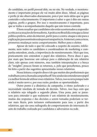 do candidato, no perfil pessoal dele, ou no site. Na verdade, o monitora-
mento é importante porque ele vai muito além disso. Afinal, as páginas
e perfis já são observados diariamente, pois é por meio delas que se gera
conteúdo e relacionamento. O importante é saber o que é dito em outras
páginas, perfis e grupos. Por isso o monitoramento é importante, para
que se tenha o acompanhamento daquilo que não temos controle.	
	        É bom ressaltar que candidatos não estão acostumados a responder
a críticas e acusações de forma direta. A prática no Brasil dá conta que a classe
política preferia, antes da internet, partir para o contra-ataque e não para a
explicação; para a omissão e não para a transparência. A internet, com certeza,
promoveu mudanças nesse comportamento. Melhor para o eleitor.	
	        Apesar de tudo o que foi colocado a respeito do assunto, infeliz-
mente, nem todos os candidatos e coordenadores de marketing e cam-
panha entendem, ainda, a importância do monitoramento. Mais que isso,
praticamente não entendem o papel dos relatórios. Prova disso é que,
por mais que houvesse um esforço para a elaboração de um relatório
claro, não apenas com números, mas também interpretações e a busca
de “insights”, poucos foram os retornos, e, pelo que percebemos, pouco
foi feito a partir das sugestões apresentadas nesses relatórios.	
	        Nossa leitura a respeito disso é de que muitos dos profissionais que
trabalham com a chamada campanha off-line ainda não entenderam o papel
e a melhor forma de utilizar esses relatórios. Talvez, isso ocorra porque tudo
ainda é muito novo e, por essa razão, perdem-se oportunidades. 	
	        Outro ponto é a dinâmica da campanha, o ritmo acelerado e a
necessidade imediata de tomada de decisão. Talvez, isso faça com que
o relatório seja relegado a segundo plano. Uma pena, pois se paras-
sem para entender o que realmente é um relatório de monitoramento,
muitas das respostas e das decisões a serem tomadas poderiam se tor-
nar mais fáceis, pois teríamos embasamento para isso, a partir dos
relatórios, que são uma radiografia do comportamento do internauta di-
ante do trabalho realizado por candidatos e adversários na rede.	




42
 
