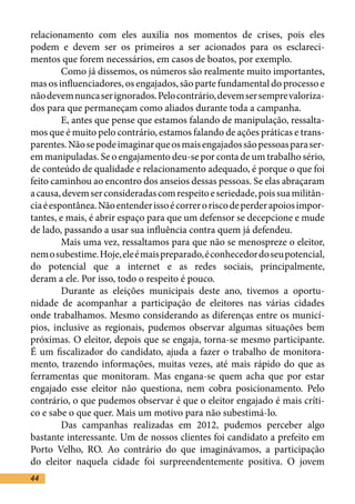 relacionamento com eles auxilia nos momentos de crises, pois eles
podem e devem ser os primeiros a ser acionados para os esclareci-
mentos que forem necessários, em casos de boatos, por exemplo.	
	        Como já dissemos, os números são realmente muito importantes,
mas os influenciadores, os engajados, são parte fundamental do processo e
não devem nunca ser ignorados. Pelo contrário, devem ser sempre valoriza-
dos para que permaneçam como aliados durante toda a campanha.	
	        E, antes que pense que estamos falando de manipulação, ressalta-
mos que é muito pelo contrário, estamos falando de ações práticas e trans-
parentes. Não se pode imaginar que os mais engajados são pessoas para ser-
em manipuladas. Se o engajamento deu-se por conta de um trabalho sério,
de conteúdo de qualidade e relacionamento adequado, é porque o que foi
feito caminhou ao encontro dos anseios dessas pessoas. Se elas abraçaram
a causa, devem ser consideradas com respeito e seriedade, pois sua militân-
cia é espontânea. Não entender isso é correr o risco de perder apoios impor-
tantes, e mais, é abrir espaço para que um defensor se decepcione e mude
de lado, passando a usar sua influência contra quem já defendeu.	
	        Mais uma vez, ressaltamos para que não se menospreze o eleitor,
nem o subestime. Hoje, ele é mais preparado, é conhecedor do seu potencial,
do potencial que a internet e as redes sociais, principalmente,
deram a ele. Por isso, todo o respeito é pouco.	
	        Durante as eleições municipais deste ano, tivemos a oportu-
nidade de acompanhar a participação de eleitores nas várias cidades
onde trabalhamos. Mesmo considerando as diferenças entre os municí-
pios, inclusive as regionais, pudemos observar algumas situações bem
próximas. O eleitor, depois que se engaja, torna-se mesmo participante.
É um fiscalizador do candidato, ajuda a fazer o trabalho de monitora-
mento, trazendo informações, muitas vezes, até mais rápido do que as
ferramentas que monitoram. Mas engana-se quem acha que por estar
engajado esse eleitor não questiona, nem cobra posicionamento. Pelo
contrário, o que pudemos observar é que o eleitor engajado é mais críti-
co e sabe o que quer. Mais um motivo para não subestimá-lo. 	
	        Das campanhas realizadas em 2012, pudemos perceber algo
bastante interessante. Um de nossos clientes foi candidato a prefeito em
Porto Velho, RO. Ao contrário do que imaginávamos, a participação
do eleitor naquela cidade foi surpreendentemente positiva. O jovem
44
 
