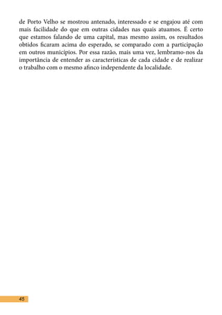 de Porto Velho se mostrou antenado, interessado e se engajou até com
mais facilidade do que em outras cidades nas quais atuamos. É certo
que estamos falando de uma capital, mas mesmo assim, os resultados
obtidos ficaram acima do esperado, se comparado com a participação
em outros municípios. Por essa razão, mais uma vez, lembramo-nos da
importância de entender as características de cada cidade e de realizar
o trabalho com o mesmo afinco independente da localidade.	




45
 