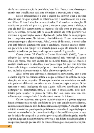 cia de uma comunicação de qualidade, bem feita. Erros, claro, vão sempre
existir, mas trabalhamos para que eles sejam a exceção, não a regra.	
	        Nosso entendimento é que o eleitor na internet quer a mesma
atenção que ele quer quando se relaciona com o candidato no dia a dia,
no offline. E isso é simples de se entender. É só analisar a situação. O
candidato quando vai pra rua, para o corpo a corpo com o eleitor, o
que ele faz? Ele cumprimenta as pessoas, ele fala com as pessoas, ele
sorri, ele abraça, ele toma café na casa do eleitor, ele tenta promover ao
máximo a aproximação, com o objetivo de poder falar de suas propos-
tas e conquistar votos. Na internet, não é diferente. É esse mesmo com-
portamento que o eleitor espera. Afinal, como já dissemos, o eleitor acha
que está falando diretamente com o candidato, mesmo quando alerta-
do que existe uma equipe web atuando junto, o que ele acredita é que o
contato seja direto, por isso, se decepciona quando é ignorado.	
	        Como dizem Gil Castillo e Carlos Manhanelli (2012), “com o
advento das novas tecnologias, é fundamental não enxergá-las como
mídia de massa, mas sim encará-las da mesma forma que se encara o
contato direto com os cidadãos, o corpo a corpo. Só que com infinitas
formas de integrar conteúdo próprio e conteúdo produzido pelos out-
ros, inclusive espontaneamente. Pelos eleitores e apoiadores.” 	
	        Aliás, sobre essa afirmação, destacamos, novamente, que o que
o eleitor espera no contato online é o que acontece no offline, ou seja,
atenção, carinho, respeito. O comportamento do candidato na rede
não pode ser diferente do existente no chamado corpo a corpo. O in-
ternauta é mais inteligente do que alguns políticos acreditam e sabe
distinguir os comportamentos, e isso não é interessante. Pelo con-
trário: pode resultar na perda de votos. Por isso, mais uma vez, res-
saltamos que transparência é fundamental no uso da internet. 	
	        Outro momento em que o monitoramento e a pronta resposta
foram compreendidos pelo candidato se deu com um de nossos clientes,
candidato da situação e alvo de duras críticas da oposição. A situação desde
o início se mostrou preocupante, pois fomos chamados à negociação para
assumirmos o trabalho de comunicação digital do candidato a poucos me-
ses do início da campanha, quando a pré-campanha já havia ganho ares de
disputa. Logo em nossa primeira conversa, o candidato nos deixou clara a
sua preocupação já que era alvo de constantes ataques não só nos seus per-
47
 