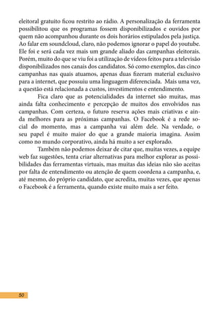 eleitoral gratuito ficou restrito ao rádio. A personalização da ferramenta
possibilitou que os programas fossem disponibilizados e ouvidos por
quem não acompanhou durante os dois horários estipulados pela justiça.
Ao falar em soundcloud, claro, não podemos ignorar o papel do youtube.
Ele foi e será cada vez mais um grande aliado das campanhas eleitorais.
Porém, muito do que se viu foi a utilização de vídeos feitos para a televisão
disponibilizados nos canais dos candidatos. Só como exemplos, das cinco
campanhas nas quais atuamos, apenas duas fizeram material exclusivo
para a internet, que possuiu uma linguagem diferenciada. Mais uma vez,
a questão está relacionada a custos, investimentos e entendimento.	
	       Fica claro que as potencialidades da internet são muitas, mas
ainda falta conhecimento e percepção de muitos dos envolvidos nas
campanhas. Com certeza, o futuro reserva ações mais criativas e ain-
da melhores para as próximas campanhas. O Facebook é a rede so-
cial do momento, mas a campanha vai além dele. Na verdade, o
seu papel é muito maior do que a grande maioria imagina. Assim
como no mundo corporativo, ainda há muito a ser explorado.	
	       Também não podemos deixar de citar que, muitas vezes, a equipe
web faz sugestões, tenta criar alternativas para melhor explorar as possi-
bilidades das ferramentas virtuais, mas muitas das ideias não são aceitas
por falta de entendimento ou atenção de quem coordena a campanha, e,
até mesmo, do próprio candidato, que acredita, muitas vezes, que apenas
o Facebook é a ferramenta, quando existe muito mais a ser feito.	




50
 