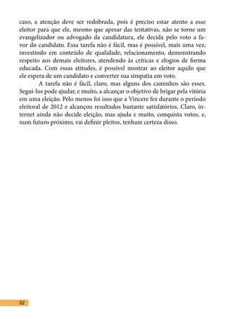 caso, a atenção deve ser redobrada, pois é preciso estar atento a esse
eleitor para que ele, mesmo que apesar das tentativas, não se torne um
evangelizador ou advogado da candidatura, ele decida pelo voto a fa-
vor do candidato. Essa tarefa não é fácil, mas é possível, mais uma vez,
investindo em conteúdo de qualidade, relacionamento, demonstrando
respeito aos demais eleitores, atendendo às críticas e elogios de forma
educada. Com essas atitudes, é possível mostrar ao eleitor aquilo que
ele espera de um candidato e converter sua simpatia em voto. 	
	       A tarefa não é fácil, claro, mas alguns dos caminhos são esses.
Segui-los pode ajudar, e muito, a alcançar o objetivo de brigar pela vitória
em uma eleição. Pelo menos foi isso que a Vincere fez durante o período
eleitoral de 2012 e alcançou resultados bastante satisfatórios. Claro, in-
ternet ainda não decide eleição, mas ajuda e muito, conquista votos, e,
num futuro próximo, vai definir pleitos, tenham certeza disso.	




52
 