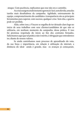 -ataque. Com paciência, explicamos que esse não era o caminho. 	
	        As crises surgem a todo instante e gerenciá-las é, sem dúvida, uma das
tarefas mais desafiadoras da campanha. Agilidade, entrosamento da
equipe, comprometimento do candidato e transparência são as principais
ferramentas para superar, com sucesso, qualquer crise. Sem elas, a guerra
pode ser perdida.	
	        Aliás, sobre isso, a Vincere se orgulha de ter deixado claro logo no
início de seus trabalhos com seus clientes/candidatos de que não se
utilizaria, em nenhum momento da campanha, dessa prática. E isso
foi premissa respeitada do início ao fim dos contratos firmados.
Salientamos aqui que tal prática não é mérito, é obrigação que entendemos
ter, diante de nossos valores. 	
	        Se ainda caminhamos num processo de aprendizado do voto,
da sua força e importância, em relação à utilização da internet, a
distância do ideal ainda é grande, mas os avanços já começaram.




54
 