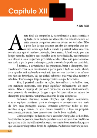 Capítulo XII
                                                              A reta final




A
                reta final da campanha é, naturalmente, a mais corrida e
                agitada. Nem poderia ser diferente. No entanto, temos de
                estar atentos de que os excessos devem ser evitados. Não
                é pelo fato de que estamos em fim de campanha que po-
                demos achar que tudo é válido e possível. Mais uma vez,
ressaltamos que é preciso coerência, bom senso. Afinal, você, por um
longo período, realizou seu trabalho com periodicidade, acostumando
seu eleitor a uma frequência pré-estabelecida, então, não pode abando-
nar tudo e partir para o desespero, pois o resultado pode ser contrário.
	       É normal, e dependendo das pesquisas, bater o desespero. Pro-
vavelmente, você será pressionado a partir para o tudo ou nada, afinal,
a campanha está acabando e você não tem certeza da vitória, os núme-
ros não são favoráveis. Vai ser difícil, sabemos, mas você deve resistir e
não fazer loucuras que tragam mais prejuízos do que benefícios.	
	       Sim, é possível ampliar as ações, intensificar o trabalho, mas,
em nenhum momento, isso pode significar sufocamento do inter-
nauta. Não se esqueça de que você criou com ele um relacionamento,
uma parceria de confiança. Largar o que foi construído em nome do
desespero pode resultar em perdas maiores do que conquistas.	
	       Pudemos observar, nessas eleições, que alguns candidatos,
e suas equipes, partiram para o desespero e aumentaram em mais
de 50% suas postagens diárias, tentando aproveitar todos os mo-
mentos, o que tornou os seus canais cansativos e fora do propósi-
to existente, até então. Isso, com certeza não foi bem recebido.	
	       Como exemplo, podemos citar o caso das Olimpíadas de Londres.
Na tentativa de postar um conteúdo que chamasse a atenção, teve candidato
que passou o dia todo falando dos jogos, postando fotos, resultados, quase
que uma central esportiva direto da Inglaterra. Pudemos observar que o ex-
55
 