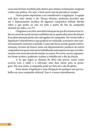 cesso não foi bem recebido pelo eleitor, pois muitas reclamações surgiram
contra essa prática. Ou seja, o bom senso tem de prevalecer sempre.	
	       Outro ponto importante a ser considerado é a legislação. A equipe
web deve estar atenta a ela. Nessas eleições, pudemos perceber que
até o departamento jurídico de algumas campanhas tinham dúvida
sobre o que podia ou não ser feito a partir do fim da campanha
eleitoral no rádio e na TV.	
	       Chegamos a receber uma determinação de que deveríamos tirar to-
dos os canais de um de nossos candidatos do ar, quatro dias antes da eleição.
Essa determinação partiu dos advogados da campanha. Por termos lido a
legislação e entendermos o que poderia ser realizado, acenamos com o po-
sicionamento contrário à medida. Como não havia acordo quanto à deter-
minação, tivemos de buscar junto aos departamentos jurídicos de outras
campanhas nas quais estávamos trabalhando outros pareceres que corrobo-
rassem com nossa decisão de manter os canais. Por sorte, nossos argumen-
tos foram aceitos e pudemos realizar o trabalho até o dia da eleição.	
	       A lei que regeu as eleições de 2012 não previa, assim como
ocorria com o rádio e a televisão, uma data limite para as posta-
gens. Por essa razão, a campanha pode ser feita até o dia do pleito.	
	       Estar atento à legislação é uma obrigação de qualquer um que tra-
balha em uma campanha eleitoral. Esse é o nosso entendimento.	




56
 