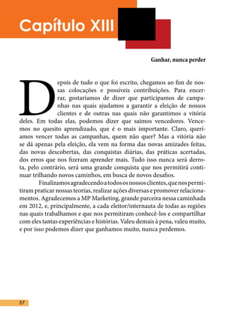 Capítulo XIII
                                                     Ganhar, nunca perder




D
               epois de tudo o que foi escrito, chegamos ao fim de nos-
               sas colocações e possíveis contribuições. Para encer-
               rar, gostaríamos de dizer que participamos de campa-
               nhas nas quais ajudamos a garantir a eleição de nossos
               clientes e de outras nas quais não garantimos a vitória
deles. Em todas elas, podemos dizer que saímos vencedores. Vence-
mos no quesito aprendizado, que é o mais importante. Claro, querí-
amos vencer todas as campanhas, quem não quer? Mas a vitória não
se dá apenas pela eleição, ela vem na forma das novas amizades feitas,
das novas descobertas, das conquistas diárias, das práticas acertadas,
dos erros que nos fizeram aprender mais. Tudo isso nunca será derro-
ta, pelo contrário, será uma grande conquista que nos permitirá conti-
nuar trilhando novos caminhos, em busca de novos desafios.	
	       Finalizamos agradecendo a todos os nossos clientes, que nos permi-
tiram praticar nossas teorias, realizar ações diversas e promover relaciona-
mentos. Agradecemos a MP Marketing, grande parceira nessa caminhada
em 2012, e, principalmente, a cada eleitor/internauta de todas as regiões
nas quais trabalhamos e que nos permitiram conhecê-los e compartilhar
com eles tantas experiências e histórias. Valeu demais à pena, valeu muito,
e por isso podemos dizer que ganhamos muito, nunca perdemos.	




57
 