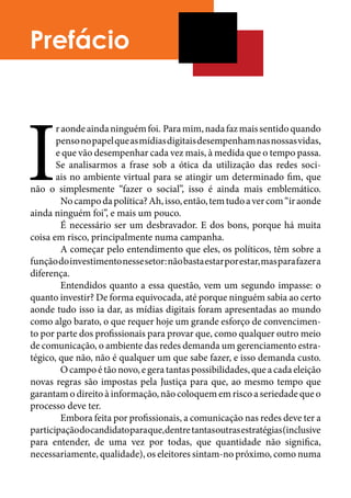 Prefácio




I
       r aonde ainda ninguém foi. Para mim, nada faz mais sentido quando
       penso no papel que as mídias digitais desempenham nas nossas vidas,
       e que vão desempenhar cada vez mais, à medida que o tempo passa.
       Se analisarmos a frase sob a ótica da utilização das redes soci-
       ais no ambiente virtual para se atingir um determinado fim, que
não o simplesmente “fazer o social”, isso é ainda mais emblemático.
	        No campo da política? Ah, isso, então, tem tudo a ver com “ir aonde
ainda ninguém foi”, e mais um pouco.	
	        É necessário ser um desbravador. E dos bons, porque há muita
coisa em risco, principalmente numa campanha.	
	        A começar pelo entendimento que eles, os políticos, têm sobre a
função do investimento nesse setor: não basta estar por estar, mas para fazer a
diferença.	
	        Entendidos quanto a essa questão, vem um segundo impasse: o
quanto investir? De forma equivocada, até porque ninguém sabia ao certo
aonde tudo isso ia dar, as mídias digitais foram apresentadas ao mundo
como algo barato, o que requer hoje um grande esforço de convencimen-
to por parte dos profissionais para provar que, como qualquer outro meio
de comunicação, o ambiente das redes demanda um gerenciamento estra-
tégico, que não, não é qualquer um que sabe fazer, e isso demanda custo.
	        O campo é tão novo, e gera tantas possibilidades, que a cada eleição
novas regras são impostas pela Justiça para que, ao mesmo tempo que
garantam o direito à informação, não coloquem em risco a seriedade que o
processo deve ter.	
	        Embora feita por profissionais, a comunicação nas redes deve ter a
participação do candidato para que, dentre tantas outras estratégias (inclusive
para entender, de uma vez por todas, que quantidade não significa,
necessariamente, qualidade), os eleitores sintam-no próximo, como numa
 