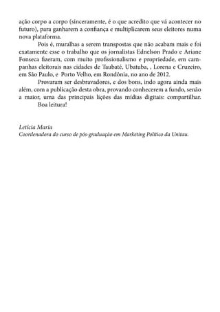 ação corpo a corpo (sinceramente, é o que acredito que vá acontecer no
futuro), para ganharem a confiança e multiplicarem seus eleitores numa
nova plataforma.	
	       Pois é, muralhas a serem transpostas que não acabam mais e foi
exatamente esse o trabalho que os jornalistas Ednelson Prado e Ariane
Fonseca fizeram, com muito profissionalismo e propriedade, em cam-
panhas eleitorais nas cidades de Taubaté, Ubatuba, , Lorena e Cruzeiro,
em São Paulo, e Porto Velho, em Rondônia, no ano de 2012.	
	       Provaram ser desbravadores, e dos bons, indo agora ainda mais
além, com a publicação desta obra, provando conhecerem a fundo, senão
a maior, uma das principais lições das mídias digitais: compartilhar.
	       Boa leitura!	


Letícia Maria
Coordenadora do curso de pós-graduação em Marketing Político da Unitau.	
 