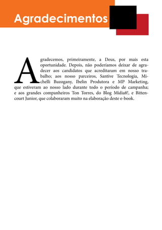Agradecimentos




A
               gradecemos, primeiramente, a Deus, por mais esta
               oportunidade. Depois, não poderíamos deixar de agra-
               decer aos candidatos que acreditaram em nosso tra-
               balho; aos nosso parceiros, Santive Tecnologia, Mi-
               chelli Buzogany, Ibelin Produtora e MP Marketing,
que estiveram ao nosso lado durante todo o período de campanha;
e aos grandes companheiros Ton Torres, do Blog Mídia8!, e Bitten-
court Junior, que colaboraram muito na elaboração deste e-book.	
 
