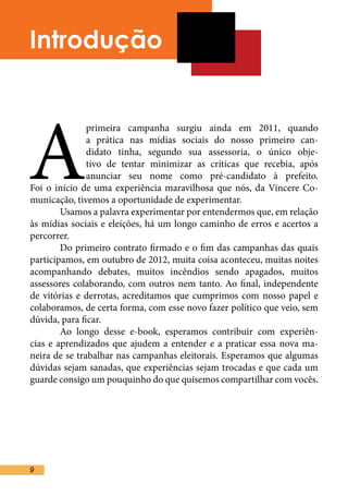 Introdução




A
               primeira campanha surgiu ainda em 2011, quando
               a prática nas mídias sociais do nosso primeiro can-
               didato tinha, segundo sua assessoria, o único obje-
               tivo de tentar minimizar as críticas que recebia, após
               anunciar seu nome como pré-candidato à prefeito.
Foi o início de uma experiência maravilhosa que nós, da Vincere Co-
municação, tivemos a oportunidade de experimentar.	
	       Usamos a palavra experimentar por entendermos que, em relação
às mídias sociais e eleições, há um longo caminho de erros e acertos a
percorrer. 	
	       Do primeiro contrato firmado e o fim das campanhas das quais
participamos, em outubro de 2012, muita coisa aconteceu, muitas noites
acompanhando debates, muitos incêndios sendo apagados, muitos
assessores colaborando, com outros nem tanto. Ao final, independente
de vitórias e derrotas, acreditamos que cumprimos com nosso papel e
colaboramos, de certa forma, com esse novo fazer político que veio, sem
dúvida, para ficar.	
	       Ao longo desse e-book, esperamos contribuir com experiên-
cias e aprendizados que ajudem a entender e a praticar essa nova ma-
neira de se trabalhar nas campanhas eleitorais. Esperamos que algumas
dúvidas sejam sanadas, que experiências sejam trocadas e que cada um
guarde consigo um pouquinho do que quisemos compartilhar com vocês.
	
	




9
 