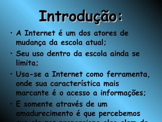 Introdução: A Internet é um dos atores de mudança da escola atual; Seu uso dentro da escola ainda se limita; Usa-se a Internet como ferramenta, onde sua característica mais marcante é o acesso a informações; E somente através de um amadurecimento é que percebemos que ela nos proporciona algo alem de uma simples informação; 