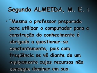 Segundo ALMEIDA, M. E. : “ Mesmo o professor preparado para utilizar o computador para a construção do conhecimento é obrigado a questionar-se constantemente, pois com freqüência se vê diante de um equipamento cujos recursos não consegue dominar em sua totalidade”; 