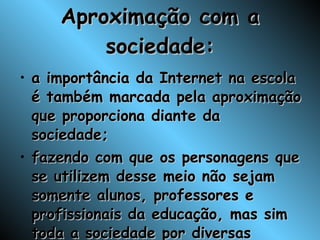 Aproximação com a sociedade: a importância da Internet na escola é também marcada pela aproximação que proporciona diante da sociedade; fazendo com que os personagens que se utilizem desse meio não sejam somente alunos, professores e profissionais da educação, mas sim toda a sociedade por diversas formas de interação; 