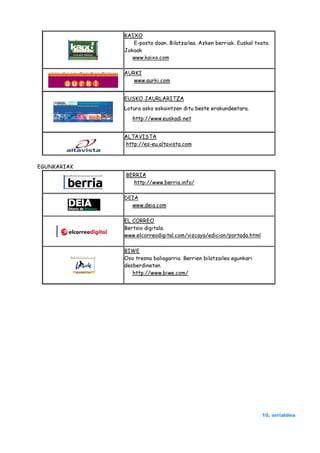 KAIXO
                E-posta doan. Bilatzailea. Azken berriak. Euskal txata.
             Jokoak
                www.kaixo.com

             AURKI
                www.aurki.com


             EUSKO JAURLARITZA
             Lotura asko eskaintzen ditu beste erakundeetara.
                http://www.euskadi.net


             ALTAVISTA
             http://es-eu.altavista.com



EGUNKARIAK
             BERRIA
               http://www.berria.info/

             DEIA
               www.deia.com

             EL CORREO
             Bertsio digitala.
             www.elcorreodigital.com/vizcaya/edicion/portada.html

             BIWE
             Oso tresna baliagarria. Berrien bilatzailea egunkari
             desberdinetan.
                http://www.biwe.com/




                                                                    10. orrialdea
 