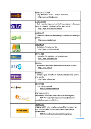 CONTENIDOS.COM
• Hego Amerikako ataria. Urrutiko Hezkuntza.
   http://www.contenidos.com

SANTILLANA
• Badu irakasleei laguntzeko atala. Programazioak, baliabideak,
material osagarria zikloka eta arloka agertzen da.
   http://www.indexnet.santillana.es

MAGISNET
 • Irakasleei eskainitako webgunea guri interesatzen zaizkigun
gaiekin.
     http://www.magisnet.com

CIBERAULA
• Irakasleen formakuntzarako.
    http://www.icceciberaula.net

EDUCAWEB
• Hezkuntza, formakuntza eta lan eskaintzak.
   http://www.educaweb.com

EDUCAR
• Argentinako web ataria, hezkuntza baliabideak lortzeko
   http://www.educ.ar

EDUGUIA
 • Bilatzeko gida, ikastetxeak eta hezkuntza zentroak aurkitu
ahal izateko.
     http://www.eduguia.net

EDUCOWEB
• Lotura interesgarriak.
      http://www.educoweb.com

PORTALMUNDOS:
Umeentzako baliabideak aurkitzeko atari interesgarria.
       http://www.portalmundos.com/mundodirectorio/
sociedad/recursosinfantiles.htm

TELEPOLIS:
Aldizkari elektroniko honetan, monografiko interesgarriak
agertzen dira gelan lantzen diren gaien osagarriak izan
daitezkeenak.
       http://www.telepolis.com/web/monografico/

                                                         3. orrialdea
 