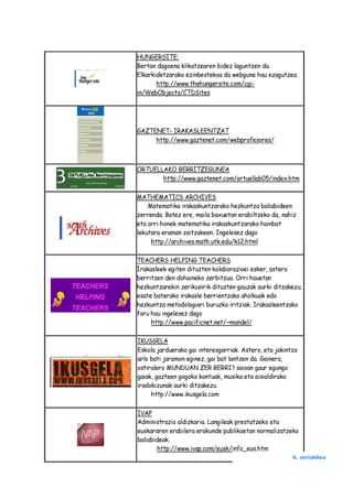 HUNGERSITE:
Bertan dagoena klikatzearen bidez laguntzen da.
Elkarkidetzarako ezinbestekoa da webgune hau ezagutzea.
       http://www.thehungersite.com/cgi-
in/WebObjects/CTDSites




GAZTENET- IRAKASLEENTZAT
     http://www.gaztenet.com/webprofesores/



ORTUELLAKO BERRITZEGUNEA
       http://www.gaztenet.com/ortuellab05/index.htm

MATHEMATICS ARCHIVES
    Matematika irakaskuntzarako hezkuntza baliabideen
zerrenda. Batez ere, maila baxuetan erabiltzeko da, nahiz
eta orri honek matematika irakaskuntzarako hainbat
lekutara eraman zaitzakeen. Ingelesez dago
     http://archives.math.utk.edu/k12.html

TEACHERS HELPING TEACHERS
Irakasleek egiten dituzten kolaborazioei esker, astero
berritzen den dohaineko zerbitzua. Orri hauetan
hezkuntzarekin zerikusirik dituzten gauzak aurki ditzakezu;
esate baterako irakasle berrientzako aholkuak edo
hezkuntza metodologiari buruzko iritziak. Irakasleentzako
foru hau ingelesez dago
     http://www.pacificnet.net/~mandel/

IKUSGELA
Eskola jarduerako gai interesgarriak. Astero, eta jakintza
arlo bati jaramon eginez, gai bat lantzen da. Gainera,
ostiralero MUNDUAN ZER BERRI? saioan gaur egungo
gaiak, gazteen gogoko kontuak, musika eta aisialdirako
iradokizunak aurki ditzakezu.
     http://www.ikusgela.com

IVAP
Administrazio aldizkaria. Langileak prestatzeko eta
euskararen erabilera erakunde publikoetan normalizatzeko
baliabideak.
       http://www.ivap.com/eusk/info_eus.htm
                                                        4. orrialdea
 