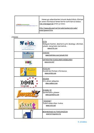 Hemen gai ezberdinetako loturak daude bilduta. Bilatzen
         ari zaren informazioa hemen bertan aurkitzen ez baduzu
         Toki interesgarriak arlora jo ezazu.

         http://www.educanet.net/privado/euskera/privado/
         areas/general.htm



JOKOAK

             EITB
             Webgune honetan, denetarik aurki dezakegu: albisteak,
             jolasak, margotzeko marrazkiak,…
                    www.eitb.com

             JOKOAK
                www.ludoteka.com/jokoak.html

             URTXINTXA ESKOLAREN WEBGUNEA
               www.aisia.net



             AISILAN
             Aisialdirako Parkeen informazioa
                www.aisilan.com


             XEDERA
             Hitz jokoen webgunea.
                 www.xedera.com



             IPURBELTZ
             Ipurbeltzekin jolasean
                www.ipurbeltz.com



              TXIKINET
              Euskal umeen diber-txokoa
                 www.txiki.net



             MIRAMONGO KUTXAESPAZIOA
                www.kutxagunea.org




                                                            5. orrialdea
 